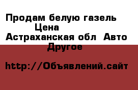 Продам белую газель  › Цена ­ 50 000 - Астраханская обл. Авто » Другое   
